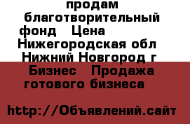 продам благотворительный фонд › Цена ­ 220 000 - Нижегородская обл., Нижний Новгород г. Бизнес » Продажа готового бизнеса   